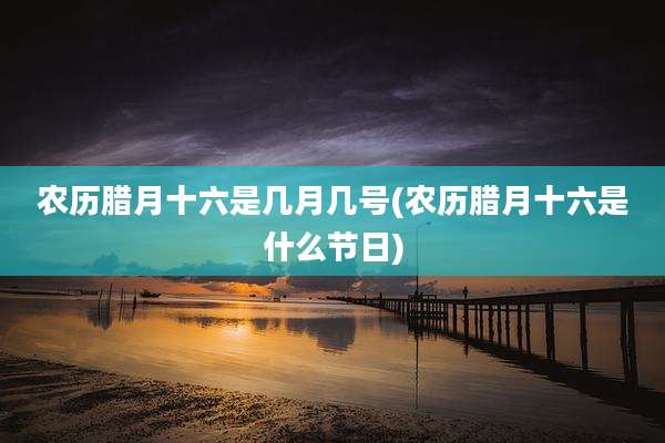 农历腊月十六是几月几号(农历腊月十六是什么节日)