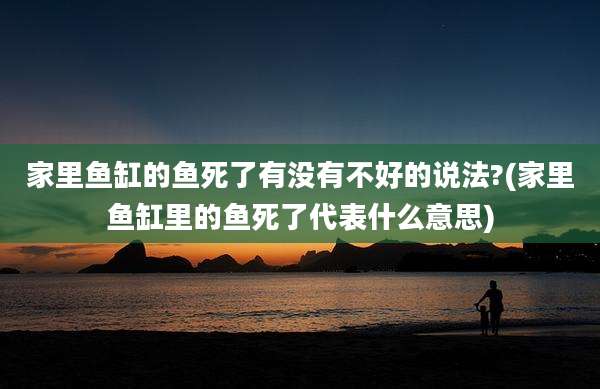 家里鱼缸的鱼死了有没有不好的说法?(家里鱼缸里的鱼死了代表什么意思)