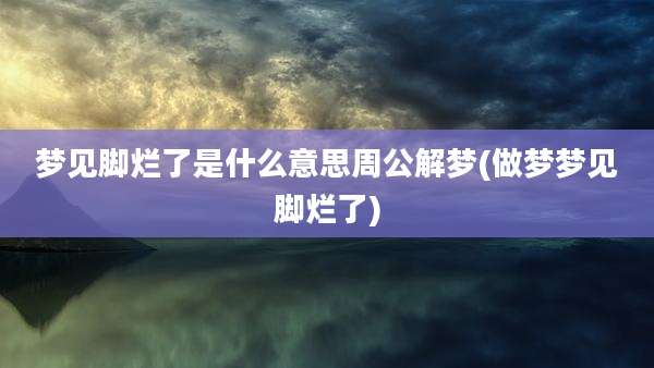 梦见脚烂了是什么意思周公解梦(做梦梦见脚烂了)