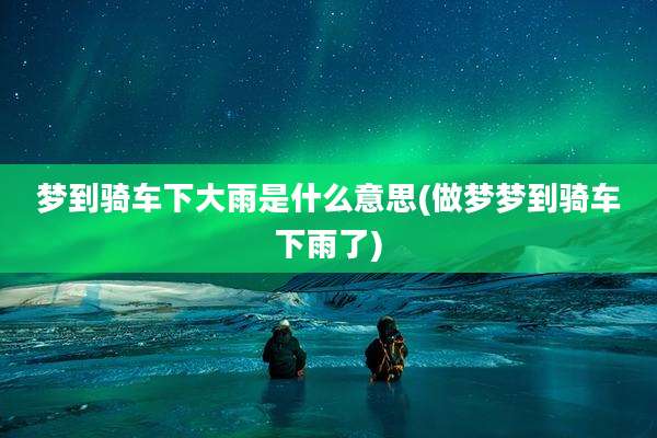 梦到骑车下大雨是什么意思(做梦梦到骑车下雨了)