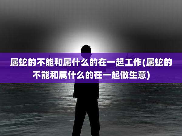 属蛇的不能和属什么的在一起工作(属蛇的不能和属什么的在一起做生意)