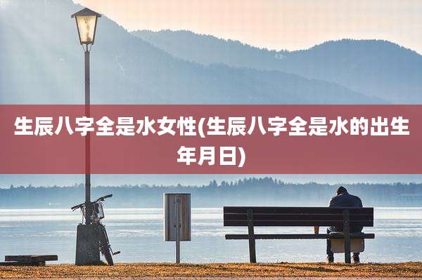生辰八字全是水女性(生辰八字全是水的出生年月日)