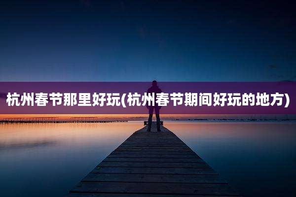 杭州春节那里好玩(杭州春节期间好玩的地方)