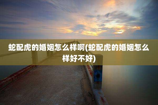 蛇配虎的婚姻怎么样啊(蛇配虎的婚姻怎么样好不好)