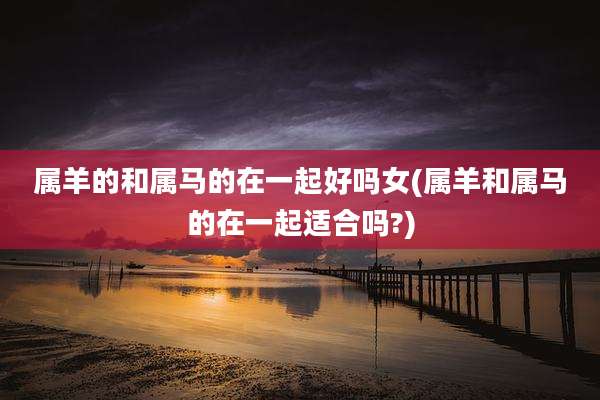 属羊的和属马的在一起好吗女(属羊和属马的在一起适合吗?)