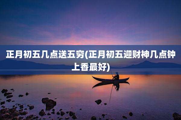 正月初五几点送五穷(正月初五迎财神几点钟上香最好)
