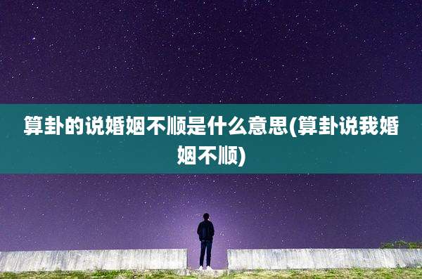 算卦的说婚姻不顺是什么意思(算卦说我婚姻不顺)
