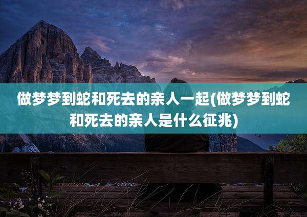 做梦梦到蛇和死去的亲人一起(做梦梦到蛇和死去的亲人是什么征兆)