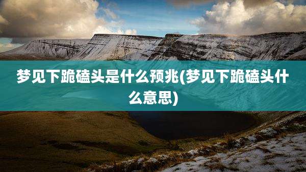梦见下跪磕头是什么预兆(梦见下跪磕头什么意思)