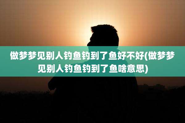 做梦梦见别人钓鱼钓到了鱼好不好(做梦梦见别人钓鱼钓到了鱼啥意思)