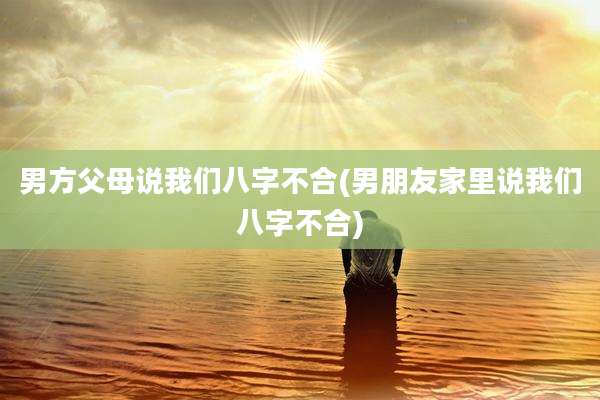 男方父母说我们八字不合(男朋友家里说我们八字不合)