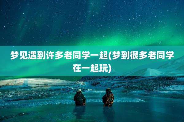 梦见遇到许多老同学一起(梦到很多老同学在一起玩)