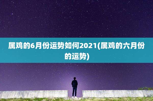 属鸡的6月份运势如何2021(属鸡的六月份的运势)