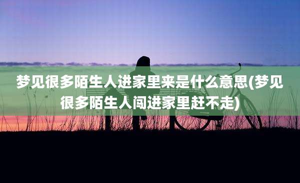 梦见很多陌生人进家里来是什么意思(梦见很多陌生人闯进家里赶不走)