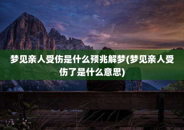 梦见亲人受伤是什么预兆解梦(梦见亲人受伤了是什么意思)