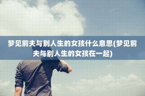 梦见前夫与别人生的女孩什么意思(梦见前夫与别人生的女孩在一起)