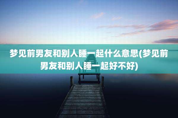 梦见前男友和别人睡一起什么意思(梦见前男友和别人睡一起好不好)