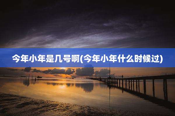 今年小年是几号啊(今年小年什么时候过)