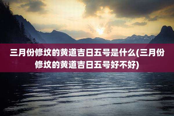 三月份修坟的黄道吉日五号是什么(三月份修坟的黄道吉日五号好不好)