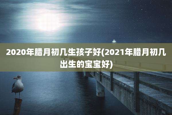 2020年腊月初几生孩子好(2021年腊月初几出生的宝宝好)