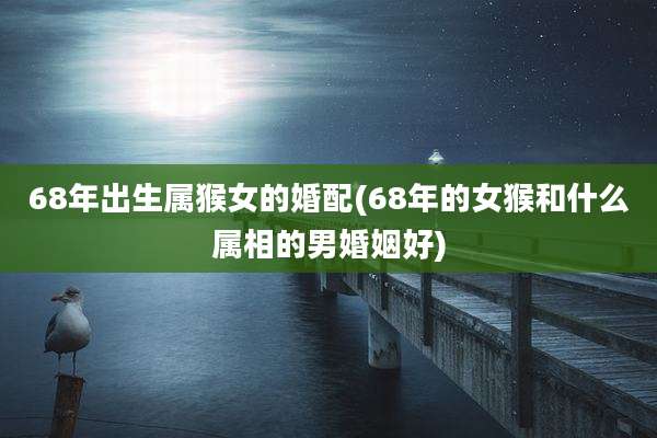 68年出生属猴女的婚配(68年的女猴和什么属相的男婚姻好)