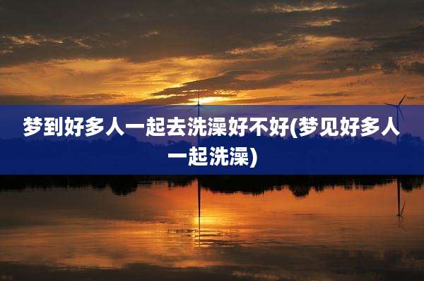 梦到好多人一起去洗澡好不好(梦见好多人一起洗澡)