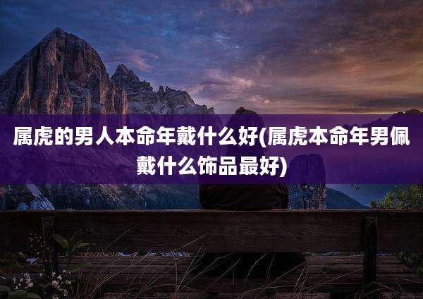属虎的男人本命年戴什么好(属虎本命年男佩戴什么饰品最好)