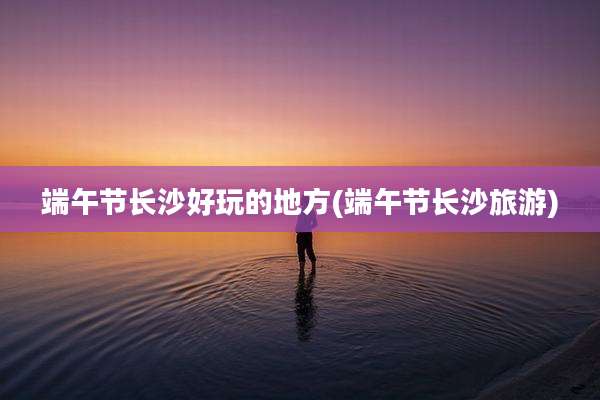端午节长沙好玩的地方(端午节长沙旅游)