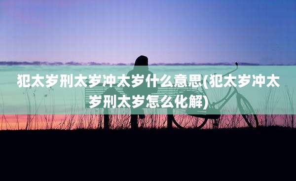 犯太岁刑太岁冲太岁什么意思(犯太岁冲太岁刑太岁怎么化解)