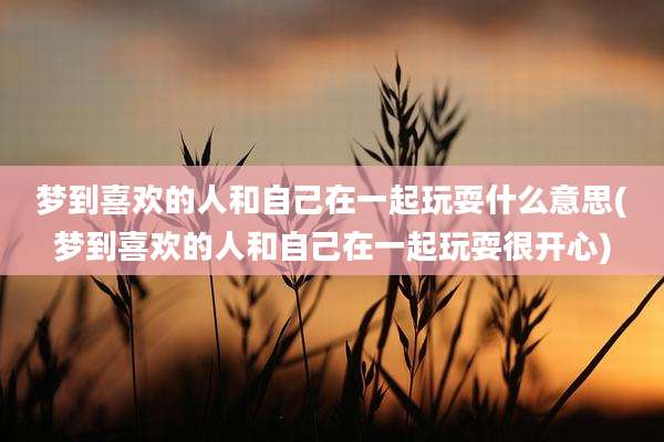 梦到喜欢的人和自己在一起玩耍什么意思(梦到喜欢的人和自己在一起玩耍很开心)