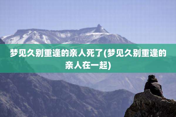 梦见久别重逢的亲人死了(梦见久别重逢的亲人在一起)