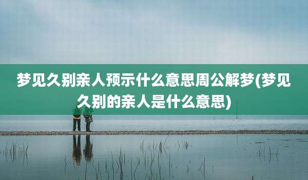 梦见久别亲人预示什么意思周公解梦(梦见久别的亲人是什么意思)