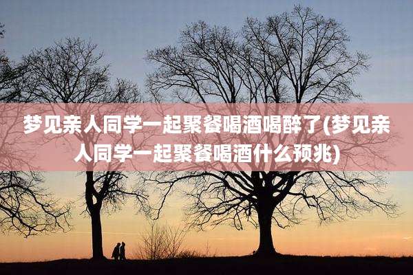 梦见亲人同学一起聚餐喝酒喝醉了(梦见亲人同学一起聚餐喝酒什么预兆)