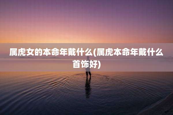 属虎女的本命年戴什么(属虎本命年戴什么首饰好)