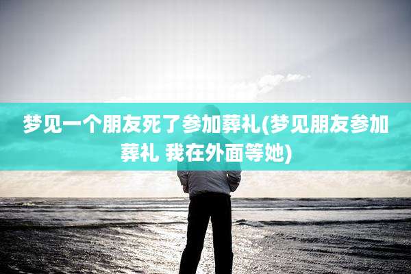梦见一个朋友死了参加葬礼(梦见朋友参加葬礼 我在外面等她)