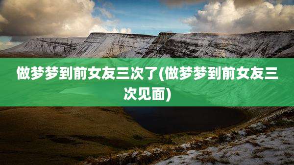 做梦梦到前女友三次了(做梦梦到前女友三次见面)