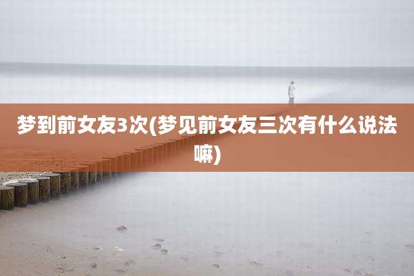 梦到前女友3次(梦见前女友三次有什么说法嘛)