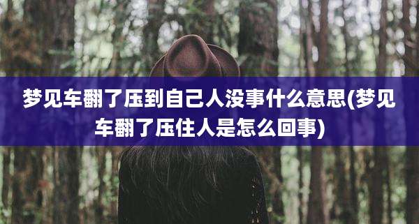 梦见车翻了压到自己人没事什么意思(梦见车翻了压住人是怎么回事)