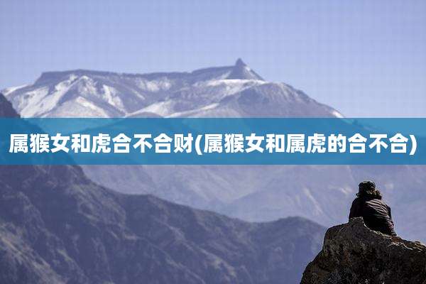 属猴女和虎合不合财(属猴女和属虎的合不合)