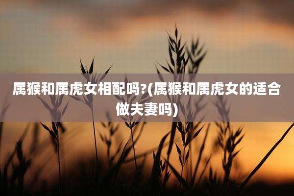 属猴和属虎女相配吗?(属猴和属虎女的适合做夫妻吗)