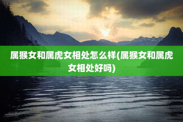 属猴女和属虎女相处怎么样(属猴女和属虎女相处好吗)