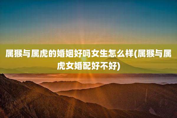 属猴与属虎的婚姻好吗女生怎么样(属猴与属虎女婚配好不好)