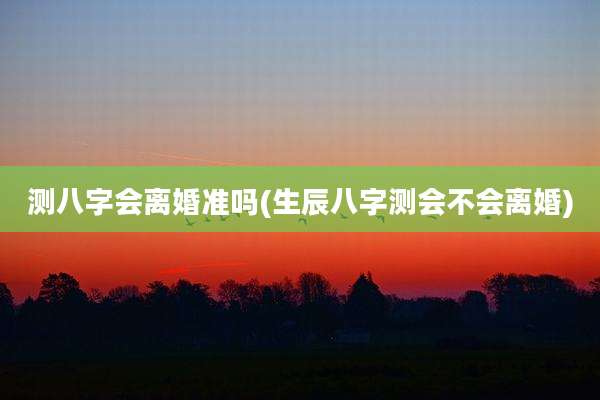 测八字会离婚准吗(生辰八字测会不会离婚)