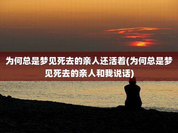 为何总是梦见死去的亲人还活着(为何总是梦见死去的亲人和我说话)