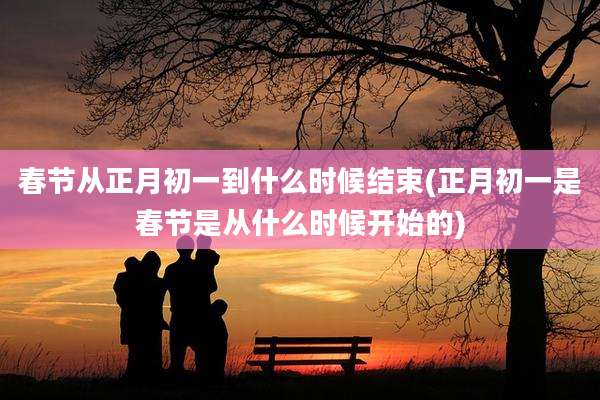 春节从正月初一到什么时候结束(正月初一是春节是从什么时候开始的)