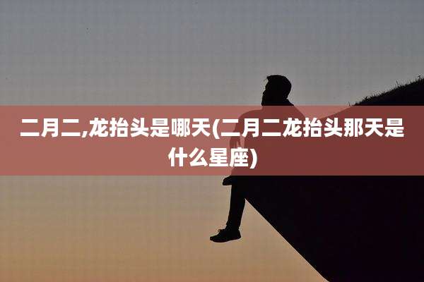 二月二,龙抬头是哪天(二月二龙抬头那天是什么星座)