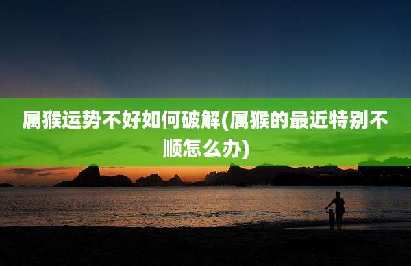 属猴运势不好如何破解(属猴的最近特别不顺怎么办)