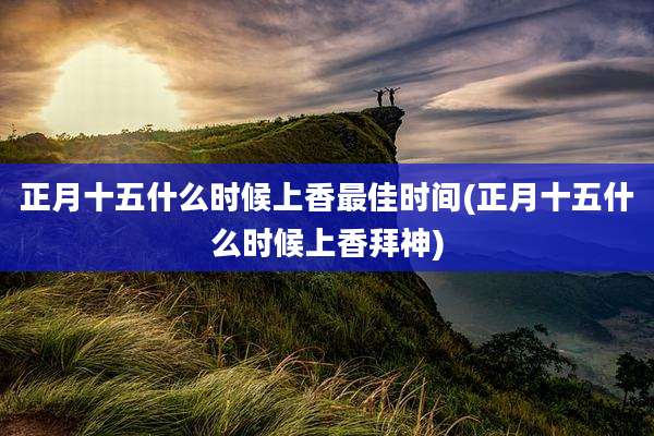 正月十五什么时候上香最佳时间(正月十五什么时候上香拜神)