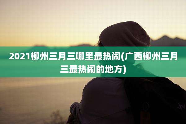 2021柳州三月三哪里最热闹(广西柳州三月三最热闹的地方)