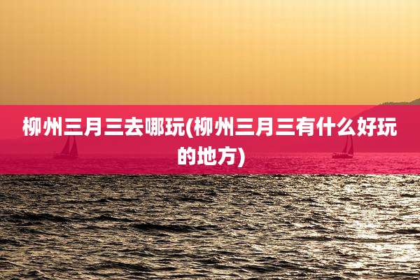 柳州三月三去哪玩(柳州三月三有什么好玩的地方)